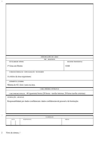ESPECIFICAÇÕES DO CARGO
PRÉ - REQUISITOS
ESCOLARIDADE MÍNIMA REGISTRO PROFISSIONAL
3º Grau em Direito. OAB
CURSOS DE FORMAÇÃO / ESPECIALIZAÇÃO NECESSÁRIOS
A critério da área requisitante.
EXPERIÊNCIA ANTERIOR
Mínima de 02 ( dois ) anos na área.
CARGA HORÁRIA CONTRATUAL
CARGA HORÁRIA SEMANAL: 40 (quarenta) horas (20 horas - tarefas internas; 20 horas tarefas externas)
INFORMAÇÕES ADICIONAIS
Responsabilidade por dados confidenciais: dados confidenciais de pessoal e da Instituição.
ELABORAÇÃO
DATA RESPONSÁVEL ÓRGÃO
!Erro de sintaxe, !
1
1
2
 