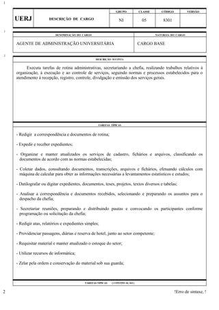 GRUPO CLASSE CÓDIGO VERSÃO
UERJ DESCRIÇÃO DE CARGO NI 05 8301
DENOMINAÇÃO DO CARGO NATUREZA DO CARGO
AGENTE DE ADMINISTRAÇÃO UNIVERSITÁRIA CARGO BASE
DESCRIÇÃO SUCINTA
Executa tarefas de rotina administrativas, secretariando a chefia, realizando trabalhos relativos à
organização, à execução e ao controle de serviços, seguindo normas e processos estabelecidos para o
atendimento à recepção, registro, controle, divulgação e emissão dos serviços gerais.
TAREFAS TÍPICAS
- Redigir a correspondência e documentos de rotina;
- Expedir e receber expedientes;
- Organizar e manter atualizados os serviços de cadastro, fichários e arquivos, classificando os
documentos de acordo com as normas estabelecidas;
- Coletar dados, consultando documentos, transcrições, arquivos e fichários, efetuando cálculos com
máquina de calcular para obter as informações necessárias a levantamentos estatísticos e estudos;
- Datilografar ou digitar expedientes, documentos, teses, projetos, textos diversos e tabelas;
- Analisar a correspondência e documentos recebidos, selecionando e preparando os assuntos para o
despacho da chefia;
- Secretariar reuniões, preparando e distribuindo pautas e convocando os participantes conforme
programação ou solicitação da chefia;
- Redigir atas, relatórios e expedientes simples;
- Providenciar passagens, diárias e reserva de hotel, junto ao setor competente;
- Requisitar material e manter atualizado o estoque do setor;
- Utilizar recursos de informática;
- Zelar pela ordem e conservação do material sob sua guarda;
TAREFAS TÍPICAS ( CONTINUAÇÃO )
!Erro de sintaxe, !
1
1
2
2
 