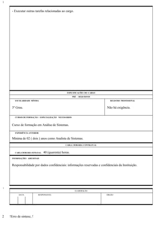 - Executar outras tarefas relacionadas ao cargo.
ESPECIFICAÇÕES DO CARGO
PRÉ - REQUISITOS
ESCOLARIDADE MÍNIMA REGISTRO PROFISSIONAL
3º Grau. Não há exigência.
CURSOS DE FORMAÇÃO / ESPECIALIZAÇÃO NECESSÁRIOS
Curso de formação em Análise de Sistemas.
EXPERIÊNCIA ANTERIOR
Mínima de 02 ( dois ) anos como Analista de Sistemas.
CARGA HORÁRIA CONTRATUAL
CARGA HORÁRIA SEMANAL: 40 (quarenta) horas.
INFORMAÇÕES ADICIONAIS
Responsabilidade por dados confidenciais: informações reservadas e confidenciais da Instituição.
ELABORAÇÃO
DATA RESPONSÁVEL ÓRGÃO
!Erro de sintaxe, !
1
1
2
 