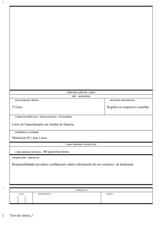 ESPECIFICAÇÕES DO CARGO
PRÉ - REQUISITOS
ESCOLARIDADE MÍNIMA REGISTRO PROFISSIONAL
3º Grau. Registro no respectivo conselho.
CURSOS DE FORMAÇÃO / ESPECIALIZAÇÃO NECESSÁRIOS
Curso de Especialização em Análise de Suporte.
EXPERIÊNCIA ANTERIOR
Mínima de 02 ( dois ) anos.
CARGA HORÁRIA CONTRATUAL
CARGA HORÁRIA SEMANAL: 40 (quarenta) horas.
INFORMAÇÕES ADICIONAIS
Responsabilidade por dados confidenciais: dados informações de uso exclusivo da Instituição
ELABORAÇÃO
DATA RESPONSÁVEL ÓRGÃO
!Erro de sintaxe, !
1
1
2
 