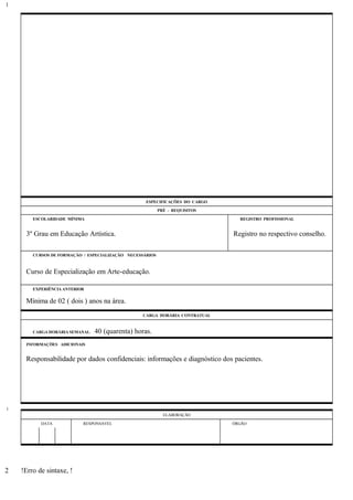 ESPECIFICAÇÕES DO CARGO
PRÉ - REQUISITOS
ESCOLARIDADE MÍNIMA REGISTRO PROFISSIONAL
3º Grau em Educação Artística. Registro no respectivo conselho.
CURSOS DE FORMAÇÃO / ESPECIALIZAÇÃO NECESSÁRIOS
Curso de Especialização em Arte-educação.
EXPERIÊNCIA ANTERIOR
Mínima de 02 ( dois ) anos na área.
CARGA HORÁRIA CONTRATUAL
CARGA HORÁRIA SEMANAL: 40 (quarenta) horas.
INFORMAÇÕES ADICIONAIS
Responsabilidade por dados confidenciais: informações e diagnóstico dos pacientes.
ELABORAÇÃO
DATA RESPONSÁVEL ÓRGÃO
!Erro de sintaxe, !
1
1
2
 
