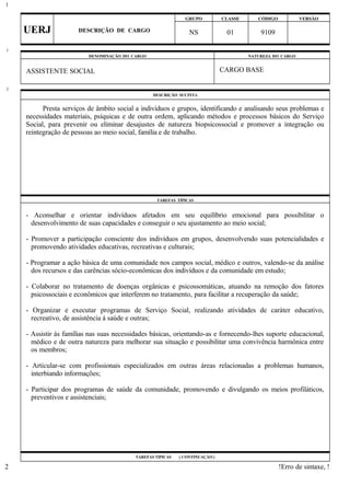 GRUPO CLASSE CÓDIGO VERSÃO
UERJ DESCRIÇÃO DE CARGO NS 01 9109
DENOMINAÇÃO DO CARGO NATUREZA DO CARGO
ASSISTENTE SOCIAL CARGO BASE
DESCRIÇÃO SUCINTA
Presta serviços de âmbito social a indivíduos e grupos, identificando e analisando seus problemas e
necessidades materiais, psíquicas e de outra ordem, aplicando métodos e processos básicos do Serviço
Social, para prevenir ou eliminar desajustes de natureza biopsicossocial e promover a integração ou
reintegração de pessoas ao meio social, família e de trabalho.
TAREFAS TÍPICAS
- Aconselhar e orientar indivíduos afetados em seu equilíbrio emocional para possibilitar o
desenvolvimento de suas capacidades e conseguir o seu ajustamento ao meio social;
- Promover a participação consciente dos indivíduos em grupos, desenvolvendo suas potencialidades e
promovendo atividades educativas, recreativas e culturais;
- Programar a ação básica de uma comunidade nos campos social, médico e outros, valendo-se da análise
dos recursos e das carências sócio-econômicas dos indivíduos e da comunidade em estudo;
- Colaborar no tratamento de doenças orgânicas e psicossomáticas, atuando na remoção dos fatores
psicossociais e econômicos que interferem no tratamento, para facilitar a recuperação da saúde;
- Organizar e executar programas de Serviço Social, realizando atividades de caráter educativo,
recreativo, de assistência à saúde e outras;
- Assistir às famílias nas suas necessidades básicas, orientando-as e fornecendo-lhes suporte educacional,
médico e de outra natureza para melhorar sua situação e possibilitar uma convivência harmônica entre
os membros;
- Articular-se com profissionais especializados em outras áreas relacionadas a problemas humanos,
interbiando informações;
- Participar dos programas de saúde da comunidade, promovendo e divulgando os meios profiláticos,
preventivos e assistenciais;
TAREFAS TÍPICAS ( CONTINUAÇÃO )
!Erro de sintaxe, !
1
1
2
2
 