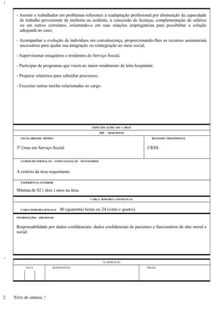 - Assistir o trabalhador em problemas referentes à readaptação profissional por diminuição da capacidade
de trabalho proveniente de moléstia ou acidente, à concessão de licenças, complementação de salários
ou em outros correlatos, orientando-o em suas relações empregatícias para possibilitar a solução
adequada ao caso;
- Acompanhar a evolução de indivíduos em convalescença, proporcionando-lhes os recursos assistenciais
necessários para ajudar sua integração ou reintegração ao meio social;
- Supervisionar estagiários e residentes do Serviço Social;
- Participar de programas que visem ao maior rendimento de leito hospitalar;
- Preparar relatórios para subsidiar processos;
- Executar outras tarefas relacionadas ao cargo.
ESPECIFICAÇÕES DO CARGO
PRÉ - REQUISITOS
ESCOLARIDADE MÍNIMA REGISTRO PROFISSIONAL
3º Grau em Serviço Social. CRSS
CURSOS DE FORMAÇÃO / ESPECIALIZAÇÃO NECESSÁRIOS
A critério da área requisitante.
EXPERIÊNCIA ANTERIOR
Mínima de 02 ( dois ) anos na área.
CARGA HORÁRIA CONTRATUAL
CARGA HORÁRIA SEMANAL: 40 (quarenta) horas ou 24 (vinte e quatro).
INFORMAÇÕES ADICIONAIS
Responsabilidade por dados confidenciais: dados confidenciais de pacientes e funcionários de alto moral e
social.
ELABORAÇÃO
DATA RESPONSÁVEL ÓRGÃO
!Erro de sintaxe, !
1
1
2
 