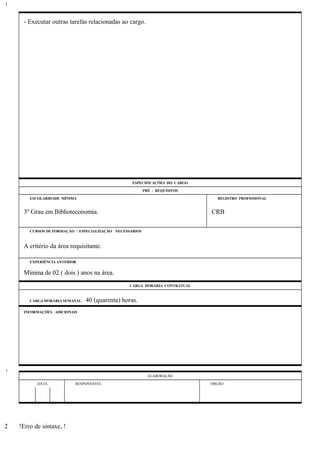 - Executar outras tarefas relacionadas ao cargo.
ESPECIFICAÇÕES DO CARGO
PRÉ - REQUISITOS
ESCOLARIDADE MÍNIMA REGISTRO PROFISSIONAL
3º Grau em Biblioteconomia. CRB
CURSOS DE FORMAÇÃO / ESPECIALIZAÇÃO NECESSÁRIOS
A critério da área requisitante.
EXPERIÊNCIA ANTERIOR
Mínima de 02 ( dois ) anos na área.
CARGA HORÁRIA CONTRATUAL
CARGA HORÁRIA SEMANAL: 40 (quarenta) horas.
INFORMAÇÕES ADICIONAIS
ELABORAÇÃO
DATA RESPONSÁVEL ÓRGÃO
!Erro de sintaxe, !
1
1
2
 