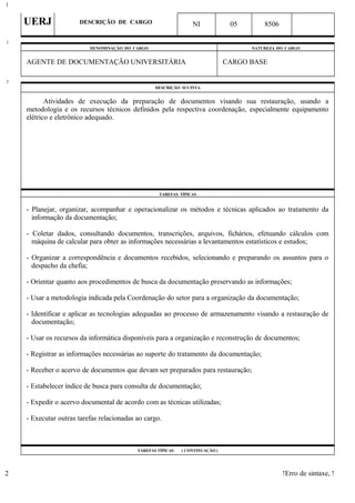 UERJ DESCRIÇÃO DE CARGO NI 05 8506
DENOMINAÇÃO DO CARGO NATUREZA DO CARGO
AGENTE DE DOCUMENTAÇÃO UNIVERSITÁRIA CARGO BASE
DESCRIÇÃO SUCINTA
Atividades de execução da preparação de documentos visando sua restauração, usando a
metodologia e os recursos técnicos definidos pela respectiva coordenação, especialmente equipamento
elétrico e eletrônico adequado.
TAREFAS TÍPICAS
- Planejar, organizar, acompanhar e operacionalizar os métodos e técnicas aplicados ao tratamento da
informação da documentação;
- Coletar dados, consultando documentos, transcrições, arquivos, fichários, efetuando cálculos com
máquina de calcular para obter as informações necessárias a levantamentos estatísticos e estudos;
- Organizar a correspondência e documentos recebidos, selecionando e preparando os assuntos para o
despacho da chefia;
- Orientar quanto aos procedimentos de busca da documentação preservando as informações;
- Usar a metodologia indicada pela Coordenação do setor para a organização da documentação;
- Identificar e aplicar as tecnologias adequadas ao processo de armazenamento visando a restauração de
documentação;
- Usar os recursos da informática disponíveis para a organização e reconstrução de documentos;
- Registrar as informações necessárias ao suporte do tratamento da documentação;
- Receber o acervo de documentos que devam ser preparados para restauração;
- Estabelecer índice de busca para consulta de documentação;
- Expedir o acervo documental de acordo com as técnicas utilizadas;
- Executar outras tarefas relacionadas ao cargo.
TAREFAS TÍPICAS ( CONTINUAÇÃO )
!Erro de sintaxe, !
1
1
2
2
 