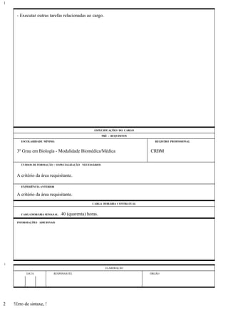 - Executar outras tarefas relacionadas ao cargo.
ESPECIFICAÇÕES DO CARGO
PRÉ - REQUISITOS
ESCOLARIDADE MÍNIMA REGISTRO PROFISSIONAL
3º Grau em Biologia - Modalidade Biomédica/Médica CRBM
CURSOS DE FORMAÇÃO / ESPECIALIZAÇÃO NECESSÁRIOS
A critério da área requisitante.
EXPERIÊNCIA ANTERIOR
A critério da área requisitante.
CARGA HORÁRIA CONTRATUAL
CARGA HORÁRIA SEMANAL: 40 (quarenta) horas.
INFORMAÇÕES ADICIONAIS
ELABORAÇÃO
DATA RESPONSÁVEL ÓRGÃO
!Erro de sintaxe, !
1
1
2
 