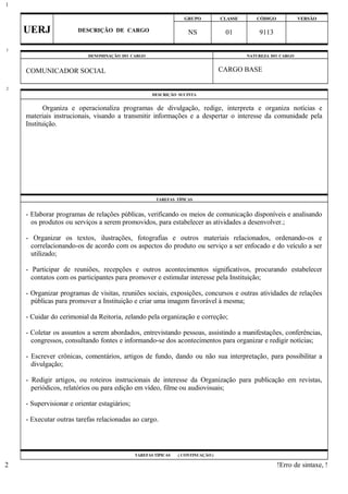 GRUPO CLASSE CÓDIGO VERSÃO
UERJ DESCRIÇÃO DE CARGO NS 01 9113
DENOMINAÇÃO DO CARGO NATUREZA DO CARGO
COMUNICADOR SOCIAL CARGO BASE
DESCRIÇÃO SUCINTA
Organiza e operacionaliza programas de divulgação, redige, interpreta e organiza notícias e
materiais instrucionais, visando a transmitir informações e a despertar o interesse da comunidade pela
Instituição.
TAREFAS TÍPICAS
- Elaborar programas de relações públicas, verificando os meios de comunicação disponíveis e analisando
os produtos ou serviços a serem promovidos, para estabelecer as atividades a desenvolver.;
- Organizar os textos, ilustrações, fotografias e outros materiais relacionados, ordenando-os e
correlacionando-os de acordo com os aspectos do produto ou serviço a ser enfocado e do veículo a ser
utilizado;
- Participar de reuniões, recepções e outros acontecimentos significativos, procurando estabelecer
contatos com os participantes para promover e estimular interesse pela Instituição;
- Organizar programas de visitas, reuniões sociais, exposições, concursos e outras atividades de relações
públicas para promover a Instituição e criar uma imagem favorável à mesma;
- Cuidar do cerimonial da Reitoria, zelando pela organização e correção;
- Coletar os assuntos a serem abordados, entrevistando pessoas, assistindo a manifestações, conferências,
congressos, consultando fontes e informando-se dos acontecimentos para organizar e redigir notícias;
- Escrever crônicas, comentários, artigos de fundo, dando ou não sua interpretação, para possibilitar a
divulgação;
- Redigir artigos, ou roteiros instrucionais de interesse da Organização para publicação em revistas,
periódicos, relatórios ou para edição em vídeo, filme ou audiovisuais;
- Supervisionar e orientar estagiários;
- Executar outras tarefas relacionadas ao cargo.
TAREFAS TÍPICAS ( CONTINUAÇÃO )
!Erro de sintaxe, !
1
1
2
2
 