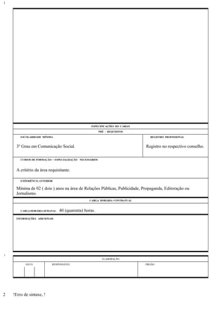 ESPECIFICAÇÕES DO CARGO
PRÉ - REQUISITOS
ESCOLARIDADE MÍNIMA REGISTRO PROFISSIONAL
3º Grau em Comunicação Social. Registro no respectivo conselho.
CURSOS DE FORMAÇÃO / ESPECIALIZAÇÃO NECESSÁRIOS
A critério da área requisitante.
EXPERIÊNCIA ANTERIOR
Mínima de 02 ( dois ) anos na área de Relações Públicas, Publicidade, Propaganda, Editoração ou
Jornalismo.
CARGA HORÁRIA CONTRATUAL
CARGA HORÁRIA SEMANAL: 40 (quarenta) horas.
INFORMAÇÕES ADICIONAIS
ELABORAÇÃO
DATA RESPONSÁVEL ÓRGÃO
!Erro de sintaxe, !
1
1
2
 