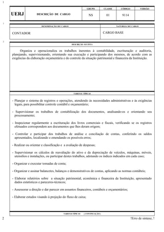 GRUPO CLASSE CÓDIGO VERSÃO
UERJ DESCRIÇÃO DE CARGO NS 01 9114
DENOMINAÇÃO DO CARGO NATUREZA DO CARGO
CONTADOR CARGO BASE
DESCRIÇÃO SUCINTA
Organiza e operacionaliza os trabalhos inerentes à contabilidade, escrituração e auditoria,
planejando, supervisionando, orientando sua execução e participando dos mesmos, de acordo com as
exigências da elaboração orçamentária e do controle da situação patrimonial e financeira da Instituição.
TAREFAS TÍPICAS
- Planejar o sistema de registros e operações, atendendo às necessidades administrativas e às exigências
legais, para possibilitar controle contábil e orçamentário;
- Supervisionar os trabalhos de contabilização dos documentos, analisando-os e orientando seu
processamento;
- Inspecionar regularmente a escrituração dos livros comerciais e fiscais, verificando se os registros
efetuados correspondem aos documentos que lhes deram origem;
- Controlar e participar dos trabalhos de análise e conciliação de contas, conferindo os saldos
apresentados, localizando e emendando os possíveis erros;
- Realizar ou orientar e classificação e a avaliação de despesas;
- Supervisionar os cálculos de reavaliação do ativo e da depreciação de veículos, máquinas, móveis,
utensílios e instalações, ou participar destes trabalhos, adotando os índices indicados em cada caso;
- Organizar e executar tomadas de conta;
- Organizar e assinar balancetes, balanços e demonstrativos de contas, aplicando as normas contábeis;
- Elaborar relatórios sobre a situação patrimonial, econômica e financeira da Instituição, apresentado
dados estatísticos e pareceres-técnicos;
- Assessorar a direção e dar parecer em assuntos financeiros, contábeis e orçamentários;
- Elaborar estudos visando à projeção do fluxo de caixa;
TAREFAS TÍPICAS ( CONTINUAÇÃO )
!Erro de sintaxe, !
1
1
2
2
 