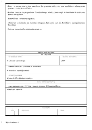 - Fazer o preparo dos tecidos, valendo-se dos processos cirúrgicos, para possibilitar a adaptaçao de
próteses e correção ortodôntica;
- Realizar correção de prognatismo, fazendo cirurgia plástica, para atingir às finalidades de estética da
função mastigatória;
- Supervisionar e orientar estagiários;
- Promover a internação de pacientes cirúrgicos, bem como dar alta hospitalar e acompanhamento
hospitalar;
- Executar outras tarefas relacionadas ao cargo.
ESPECIFICAÇÕES DO CARGO
PRÉ - REQUISITOS
ESCOLARIDADE MÍNIMA REGISTRO PROFISSIONAL
3º Grau em Odontologia. CRO
CURSOS DE FORMAÇÃO / ESPECIALIZAÇÃO NECESSÁRIOS
A critério da área requisitante.
EXPERIÊNCIA ANTERIOR
Mínima de 02 ( dois ) anos na área.
CARGA HORÁRIA CONTRATUAL
CARGA HORÁRIA SEMANAL: 24 (vinte e quatro) horas ou 40 (quarenta) horas.
INFORMAÇÕES ADICIONAIS
ELABORAÇÃO
DATA RESPONSÁVEL ÓRGÃO
!Erro de sintaxe, !
1
1
2
 