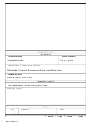 ESPECIFICAÇÕES DO CARGO
PRÉ - REQUISITOS
ESCOLARIDADE MÍNIMA REGISTRO PROFISSIONAL
Ensino médio completo. Não há exigência.
CURSOS DE FORMAÇÃO / ESPECIALIZAÇÃO NECESSÁRIOS
Definidos pela Coordenação do setor de acordo com a metodologia em uso.
EXPERIÊNCIA ANTERIOR
Mínima de 02 ( dois ) anos na área.
CARGA HORÁRIA CONTRATUAL
CARGA HORÁRIA SEMANAL: Máximo de 40 (quarenta) horas.
INFORMAÇÕES ADICIONAIS
ELABORAÇÃO
DATA RESPONSÁVEL ÓRGÃO
GRUPO CLASSE CÓDIGO VERSÃO
!Erro de sintaxe, !
1
1
2
 