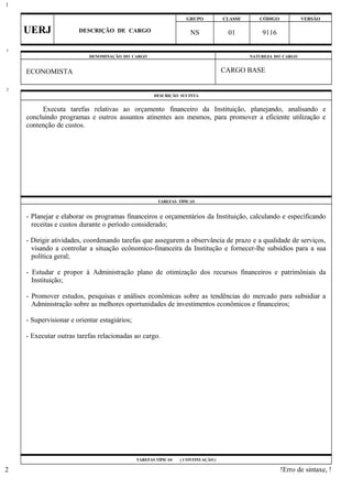 GRUPO CLASSE CÓDIGO VERSÃO
UERJ DESCRIÇÃO DE CARGO NS 01 9116
DENOMINAÇÃO DO CARGO NATUREZA DO CARGO
ECONOMISTA CARGO BASE
DESCRIÇÃO SUCINTA
Executa tarefas relativas ao orçamento financeiro da Instituição, planejando, analisando e
concluindo programas e outros assuntos atinentes aos mesmos, para promover a eficiente utilização e
contenção de custos.
TAREFAS TÍPICAS
- Planejar e elaborar os programas financeiros e orçamentários da Instituição, calculando e especificando
receitas e custos durante o período considerado;
- Dirigir atividades, coordenando tarefas que assegurem a observância de prazo e a qualidade de serviços,
visando a controlar a situação ecônomico-financeira da Institução e fornecer-lhe subsídios para a sua
política geral;
- Estudar e propor à Administração plano de otimização dos recursos financeiros e patrimôniais da
Instituição;
- Promover estudos, pesquisas e análises econômicas sobre as tendências do mercado para subsidiar a
Administração sobre as melhores oportunidades de investimentos econômicos e financeiros;
- Supervisionar e orientar estagiários;
- Executar outras tarefas relacionadas ao cargo.
TAREFAS TÍPICAS ( CONTINUAÇÃO )
!Erro de sintaxe, !
1
1
2
2
 
