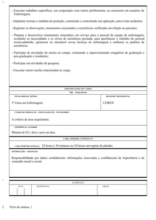 - Executar trabalhos específicos, em cooperação com outros profissionais, ou assessorar em assuntos de
Enfermagem;
- Implantar normas e medidas de proteção, orientando e controlando sua aplicação, para evitar acidentes;
- Registrar as observações, tratamentos executados e ocorrências verificadas em relação ao paciente;
- Planejar e desenvolver treinamento sistemático em serviço para o pessoal da equipe de enfermagem,
avaliando as necessidades e os níveis de assistência prestada, para aperfeiçoar o trabalho do pessoal
recém-admitido, aprimorar ou introduzir novas técnicas de enfermagem e melhorar os padrões de
assistência;
- Participar de atividades de ensino no campo, orientando e supervisionando estagiários de graduação e
pós-graduação e residentes;
- Participar em atividades de pesquisa;
- Executar outras tarefas relacionadas ao cargo.
ESPECIFICAÇÕES DO CARGO
PRÉ - REQUISITOS
ESCOLARIDADE MÍNIMA REGISTRO PROFISSIONAL
3º Grau em Enfermagem. COREN
CURSOS DE FORMAÇÃO / ESPECIALIZAÇÃO NECESSÁRIOS
A critério da área requisitante.
EXPERIÊNCIA ANTERIOR
Mínima de 02 ( dois ) anos na área.
CARGA HORÁRIA CONTRATUAL
CARGA HORÁRIA SEMANAL: 32 horas e 30 minutos ou 24 horas em regime de plantão
INFORMAÇÕES ADICIONAIS
Responsabilidade por dados confidenciais: informações reservadas e confidenciais de importância e de
conteúdo moral e social.
ELABORAÇÃO
DATA RESPONSÁVEL ÓRGÃO
!Erro de sintaxe, !
1
1
2
 