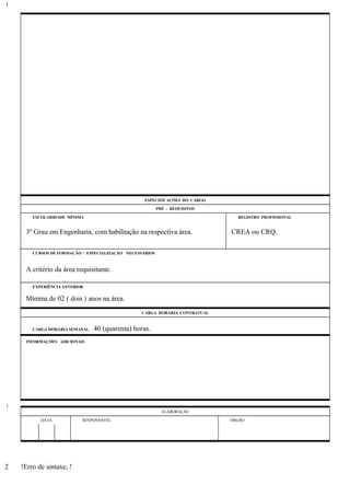 ESPECIFICAÇÕES DO CARGO
PRÉ - REQUISITOS
ESCOLARIDADE MÍNIMA REGISTRO PROFISSIONAL
3º Grau em Engenharia, com habilitação na respectiva área. CREA ou CRQ.
CURSOS DE FORMAÇÃO / ESPECIALIZAÇÃO NECESSÁRIOS
A critério da área requisitante.
EXPERIÊNCIA ANTERIOR
Mínima de 02 ( dois ) anos na área.
CARGA HORÁRIA CONTRATUAL
CARGA HORÁRIA SEMANAL: 40 (quarenta) horas.
INFORMAÇÕES ADICIONAIS
ELABORAÇÃO
DATA RESPONSÁVEL ÓRGÃO
!Erro de sintaxe, !
1
1
2
 