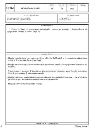 GRUPO CLASSE CÓDIGO VERSÃO
UERJ DESCRIÇÃO DE CARGO NS 01 9121
DENOMINAÇÃO DO CARGO NATUREZA DO CARGO
ENGENHEIRO BIOMÉDICO CARGO BASE
DESCRIÇÃO SUCINTA
Exerce atividades de planejamento, padronização, manutenção, avaliação e desenvolvimento de
equipamentos biomédicos da área hospitalar.
TAREFAS TÍPICAS
- Planejar e avaliar, junto com o corpo médico e a Direção do Hospital, as necessidades e adequação da
aquisição de novas tecnologias hospitalares;
- Planejar, executar e supervisionar a manutenção preventiva e corretiva dos equipamentos biomédicos do
hospital;
- Supervisionar os contratos de manutenção dos equipamentos biomédicos que o hospital mantém por
força da necessidade e de cláusulas contratuais;
- Planejar, executar e supervisionar o desenvolvimento de tecnologia biomédica para a criação de novos
produtos ou para o aumento de eficiência e eficácia das existentes;
- Executar outras tarefas relacionadas ao cargo.
TAREFAS TÍPICAS ( CONTINUAÇÃO )
!Erro de sintaxe, !
1
1
2
2
 