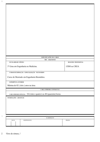 ESPECIFICAÇÕES DO CARGO
PRÉ - REQUISITOS
ESCOLARIDADE MÍNIMA REGISTRO PROFISSIONAL
3º Grau em Engenharia ou Medicina. CRM ou CREA
CURSOS DE FORMAÇÃO / ESPECIALIZAÇÃO NECESSÁRIOS
Curso de Mestrado em Engenharia Biomédica.
EXPERIÊNCIA ANTERIOR
Mínima de 02 ( dois ) anos na área.
CARGA HORÁRIA CONTRATUAL
CARGA HORÁRIA SEMANAL: 24 (vinte e quatro) ou 40 (quarenta) horas.
INFORMAÇÕES ADICIONAIS
ELABORAÇÃO
DATA RESPONSÁVEL ÓRGÃO
!Erro de sintaxe, !
1
1
2
 