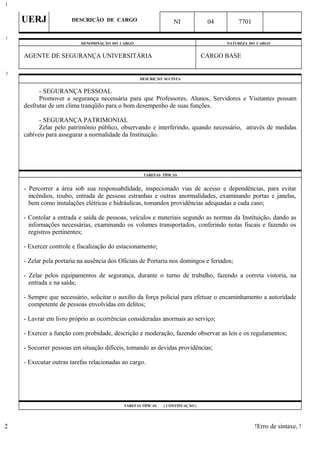 UERJ DESCRIÇÃO DE CARGO NI 04 7701
DENOMINAÇÃO DO CARGO NATUREZA DO CARGO
AGENTE DE SEGURANÇA UNIVERSITÁRIA CARGO BASE
DESCRIÇÃO SUCINTA
- SEGURANÇA PESSOAL
Promover a segurança necessária para que Professores, Alunos, Servidores e Visitantes possam
desfrutar de um clima tranqüilo para o bom desempenho de suas funções.
- SEGURANÇA PATRIMONIAL
Zelar pelo patrimônio público, observando e interferindo, quando necessário, através de medidas
cabíveis para assegurar a normalidade da Instituição.
TAREFAS TÍPICAS
- Percorrer a área sob sua responsabilidade, inspecionado vias de acesso e dependências, para evitar
incêndios, roubo, entrada de pessoas estranhas e outras anormalidades, examinando portas e janelas,
bem como instalações elétricas e hidráulicas, tomandos providências adequadas a cada caso;
- Contolar a entrada e saída de pessoas, veículos e materiais segundo as normas da Instituição, dando as
informações necessárias, examinando os volumes transportados, conferindo notas fiscais e fazendo os
registros pertinentes;
- Exercer controle e fiscalização do estacionamento;
- Zelar pela portaria na ausência dos Oficiais de Portaria nos domingos e feriados;
- Zelar pelos equipamentos de segurança, durante o turno de trabalho, fazendo a correta vistoria, na
entrada e na saída;
- Sempre que necessário, solicitar o auxílio da força policial para efetuar o encaminhamento a autoridade
competente de pessoas envolvidas em delitos;
- Lavrar em livro próprio as ocorrências consideradas anormais ao serviço;
- Exercer a função com probidade, descrição e moderação, fazendo observar as leis e os regulamentos;
- Socorrer pessoas em situação difíceis, tomando as devidas providências;
- Executar outras tarefas relacionadas ao cargo.
TAREFAS TÍPICAS ( CONTINUAÇÃO )
!Erro de sintaxe, !
1
1
2
2
 