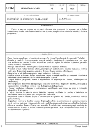 GRUPO CLASSE CÓDIGO VERSÃO
UERJ DESCRIÇÃO DE CARGO NS 01 9120
DENOMINAÇÃO DO CARGO NATUREZA DO CARGO
ENGENHEIRO DE SEGURANÇA DO TRABALHO CARGO BASE
DESCRIÇÃO SUCINTA
Elabora e executa projetos de normas e sistemas para programas de segurança do trabalho,
desenvolvendo estudos e estabelecendo métodos e técnicas, para prevenir acidentes de trabalho e doenças
profissionais.
TAREFAS TÍPICAS
- Supervisionar, coordenar e orientar tecnicamente o Serviço de Engenharia de Segurança do Trabalho;
- Estudar as condições de segurança dos locais de trabalho e das instalações e equipamentos, com vistas
aos problemas de controle de risco, controle de poluição, higiene do trabalho, ergonomia, proteção
contra incêndio e saneamento;
- Planejar e desenvolver a implantação de técnicas relativas a controle de riscos;
- Vistoriar, avaliar, realizar perícias, arbitrar, emitir parecer, laudos técnicos e indicar medidas de controle
sobre grau de exposição e agentes agressivos de riscos físicos, químicos e biológicos;
- Caracterizar as atividades, operações e locais insalubres e perigosos;
- Analisar riscos, acidentes e falhas, investigando causas, propondo medidas preventivas e corretivas e
orientando trabalhos estatísticos, inclusive com respeito a custos;
- Propor políticas, programas, normas e regulamentos de Segurança do Trabalho, zelando pela sua
observância;
- Elaborar projetos de sistemas de segurança e assessorar a elaboração de projetos de obras, instalações e
equipamentos, opinando do ponto de vista da Engenharia de Segurança;
- Estudar instalações, máquinas e equipamentos, identificando seus pontos de risco e projetando
dispositivos de segurança;
- Projetar sistemas de proteção contra incêndio, coordenar atividades de combate a incêndio e de
salvamento, elaborando planos para emergências e catástrofes;
- Inspecionar locais de trabalho no que se relaciona com a Segurança do Trabalho, delimitando áreas de
periculosidade;
- Especificar, controlar e fiscalizar sistemas de proteção coletiva e equipamentos de segurança, inclusive
os de proteção individual e os de proteção contra incêndio, assegurando-se de sua qualidade e eficiência;
- Opinar e participar da especificação para aquisição de substâncias e equipamentos cuja manipulação,
armazenamento, transporte ou funcionamento possam apresentar riscos, acompanhando o controle do
recebimento e da expedição;
TAREFAS TÍPICAS ( CONTINUAÇÃO )
!Erro de sintaxe, !
1
1
2
2
 
