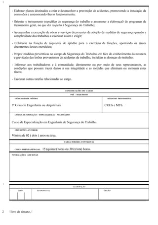 - Elaborar planos destinados a criar e desenvolver a prevenção de acidentes, promovendo a instalação de
comissões e assessorando-lhes o funcionamento;
- Orientar o treinamento específico de segurança do trabalho e assessorar a elaboraçaõ de programas de
treinamento geral, no que diz respeito à Segurança do Trabalho;
- Acompanhar a execução de obras e serviços decorrentes da adoção de medidas de segurança quando a
complexidade dos trabalhos a executar assim o exigir;
- Colaborar na fixação de requisitos de aptidão para o exercício de funções, apontando os riscos
decorrentes desses exercícios;
- Propor medidas preventivas no campo da Segurança do Trabalho, em face do conhecimento da natureza
e gravidade das lesões provenientes de acidentes de trabalho, incluídas as doenças do trabalho;
- Informar aos trabalhadores e à comunidade, diretamente ou por meio de seus representantes, as
condições que possam trazer danos à sua integridade e as medidas que eliminam ou atenuam estes
riscos;
- Executar outras tarefas relacionadas ao cargo.
ESPECIFICAÇÕES DO CARGO
PRÉ - REQUISITOS
ESCOLARIDADE MÍNIMA REGISTRO PROFISSIONAL
3º Grau em Engenharia ou Arquitetura CREA e MTb.
CURSOS DE FORMAÇÃO / ESPECIALIZAÇÃO NECESSÁRIOS
Curso de Especialização em Engenharia de Segurança do Trabalho.
EXPERIÊNCIA ANTERIOR
Mínima de 02 ( dois ) anos na área.
CARGA HORÁRIA CONTRATUAL
CARGA HORÁRIA SEMANAL: 15 (quinze) horas ou 30 (trinta) horas.
INFORMAÇÕES ADICIONAIS
ELABORAÇÃO
DATA RESPONSÁVEL ÓRGÃO
!Erro de sintaxe, !
1
1
2
 