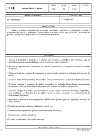 GRUPO CLASSE CÓDIGO VERSÃO
UERJ DESCRIÇÃO DE CARGO NS 01 9122
DENOMINAÇÃO DO CARGO NATUREZA DO CARGO
ESTATÍSTICO CARGO BASE
DESCRIÇÃO SUCINTA
Realiza pesquisas, levantamentos e estudos estatísticos, planejando e orientando a coleta e
tratamento dos dados e analisando e interpretando os dados obtidos, para fixar leis, correlações ou
padrões constantes do comportamento de determinados fenômenos.
TAREFAS TÍPICAS
- Estudar e determinar a extensão e a natureza das pesquisas, baseando-se nos fenômenos que se
pretendem examinar, para estabelecer o plano de ação e os meios requeridos;
- Redigir os questionários e instruções de trabalho, consultando o Estatístico Matemático quando
necessário;
- Efetuar e/ou dirigir pesquisas, levantamentos e outros estudos estatísticos, utilizando instrumentos de
coleta;
- Avaliar os dados brutos coletados, procedendo à crítica dos formulários e outros instrumentos de coleta;
- Organizar e orientar o tratamento dos dados, instruindo sobre as tarefas de codificação e concentração
em quadros, gráficos e outras formas adequadas, para permitir sua análise e interpretação;
- Analisar e interpretar os dados, correlacionando os valores segundo a natureza, freqüência ou grandeza,
para estabelecer ou descobrir leis ou padrões mais ou menos constantes no comportamento de
determinados fenômenos;
- Apresentar os resultados de suas pesquisas, servindo-se de quadros, gráficos, diagramas, relatórios ou
outras formas;
- Confeccionar tabelas, quadros e gráficos representativos;
- Subsidiar outros profissionais que necessitem de estudos estatísticos;
- Supervisionar e orientar estagiários;
- Executar outras tarefas relacionadas ao cargo.
TAREFAS TÍPICAS ( CONTINUAÇÃO )
!Erro de sintaxe, !
1
1
2
2
 