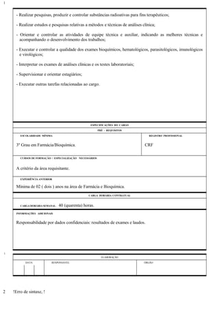 - Realizar pesquisas, produzir e controlar substâncias radioativas para fins terapêuticos;
- Realizar estudos e pesquisas relativas a métodos e técnicas de análises clínica;
- Orientar e controlar as atividades de equipe técnica e auxiliar, indicando as melhores técnicas e
acompanhando o desenvolvimento dos trabalhos;
- Executar e controlar a qualidade dos exames bioquímicos, hematológicos, parasitológicos, imunológicos
e virológicos;
- Interpretar os exames de análises clínicas e os testes laboratoriais;
- Supervisionar e orientar estagiários;
- Executar outras tarefas relacionadas ao cargo.
ESPECIFICAÇÕES DO CARGO
PRÉ - REQUISITOS
ESCOLARIDADE MÍNIMA REGISTRO PROFISSIONAL
3º Grau em Farmácia/Bioquímica. CRF
CURSOS DE FORMAÇÃO / ESPECIALIZAÇÃO NECESSÁRIOS
A critério da área requisitante.
EXPERIÊNCIA ANTERIOR
Mínima de 02 ( dois ) anos na área de Farmácia e Bioquímica.
CARGA HORÁRIA CONTRATUAL
CARGA HORÁRIA SEMANAL: 40 (quarenta) horas.
INFORMAÇÕES ADICIONAIS
Responsabilidade por dados confidenciais: resultados de exames e laudos.
ELABORAÇÃO
DATA RESPONSÁVEL ÓRGÃO
!Erro de sintaxe, !
1
1
2
 