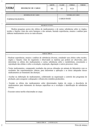 GRUPO CLASSE CÓDIGO VERSÃO
UERJ DESCRIÇÃO DE CARGO NS 01 9125
DENOMINAÇÃO DO CARGO NATUREZA DO CARGO
FARMACOLOGISTA CARGO BASE
DESCRIÇÃO SUCINTA
Realiza pesquisas acerca dos efeitos de medicamentos e de outras substâncias sobre os órgãos,
tecidos e funções vitais dos seres humanos e dos animais, fazendo experiências, ensaios e análises para
elaborar medicamentos novos ou mais eficazes.
TAREFAS TÍPICAS
- Realizar experiências, ensaios e análises de substâncias diversas, estudando seus efeitos sobre tecidos,
órgãos e funções vitais do organismo e observando as matérias que podem ser absorvidas, para
determinar os efeitos dos medicamentos e outras substâncias sobre o metabolismo, crescimento e
reprodução das células e sobre a circulação, respiração, digestação e outros processos vitais;
- Testar medicamentos, comparando resultados das provas efetuadas em animais de laboratório com os
resultados das experimentações clínicas, para determinar a aplicação e as doses adequadas desses
medicamentos ao tratamento das doenças;
- Auxiliar na elaboração de medicamentos, colaborando na organização e controle dos programas de
produção, para assegurar a adequação e eficácia dos remédios produzidos;
- Estudar os efeitos dos medicamentos sobre determinados órgãos do corpo, a descoberta de
medicamentos para tratamento de doenças específicas ou a revelação e identificação de substâncias
tóxicas;
- Executar outras tarefas relacionadas ao cargo.
TAREFAS TÍPICAS ( CONTINUAÇÃO )
!Erro de sintaxe, !
1
1
2
2
 