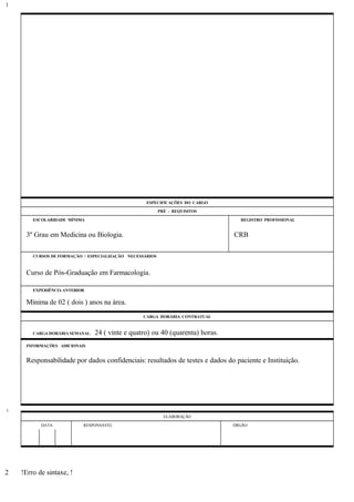 ESPECIFICAÇÕES DO CARGO
PRÉ - REQUISITOS
ESCOLARIDADE MÍNIMA REGISTRO PROFISSIONAL
3º Grau em Medicina ou Biologia. CRB
CURSOS DE FORMAÇÃO / ESPECIALIZAÇÃO NECESSÁRIOS
Curso de Pós-Graduação em Farmacologia.
EXPERIÊNCIA ANTERIOR
Mínima de 02 ( dois ) anos na área.
CARGA HORÁRIA CONTRATUAL
CARGA HORÁRIA SEMANAL: 24 ( vinte e quatro) ou 40 (quarenta) horas.
INFORMAÇÕES ADICIONAIS
Responsabilidade por dados confidenciais: resultados de testes e dados do paciente e Instituição.
ELABORAÇÃO
DATA RESPONSÁVEL ÓRGÃO
!Erro de sintaxe, !
1
1
2
 