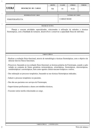 GRUPO CLASSE CÓDIGO VERSÃO
UERJ DESCRIÇÃO DE CARGO NS 01 9126
DENOMINAÇÃO DO CARGO NATUREZA DO CARGO
FISIOTERAPEUTA CARGO BASE
DESCRIÇÃO SUCINTA
Planeja e executa atividades especializadas, relacionadas à utilização de métodos e técnicas
fisioterápicas, com a finalidade de restaurar, desenvolver e conservar a capacidade física do indivíduo.
TAREFAS TÍPICAS
- Realizar a avaliação físico-funcional, através de metodologia e técnicas fisioterápicas, com o objetivo de
detectar desvios físicos funcionais;
- Prescrever, baseando-se na avaliação físico-funcional, as técnicas próprias da Fisioterapia, usando a ação
isolada ou conjunta de fontes geradoras termoterápicas, erioterápicas, fototerápicas, eletroterápicas,
sonidoterápicas e aeroterápicas, bem como agentes cinésio-mecano-terápicos e outros;
- Dar ordenação ao processo terapêutico, baseando-se nas técnicas fisioterápicas indicadas;
- Induzir o processo terapêutico no paciente;
- Dar alta aos pacientes nos serviços de Fisioterapia;
- Supervisionar profissionais e alunos em trabalhos técnicos;
- Executar outras tarefas relacionadas ao cargo.
TAREFAS TÍPICAS ( CONTINUAÇÃO )
!Erro de sintaxe, !
1
1
2
2
 