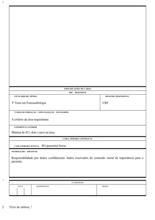 ESPECIFICAÇÕES DO CARGO
PRÉ - REQUISITOS
ESCOLARIDADE MÍNIMA REGISTRO PROFISSIONAL
3º Grau em Fonoaudiologia. CRF
CURSOS DE FORMAÇÃO / ESPECIALIZAÇÃO NECESSÁRIOS
A critério da área requisitante.
EXPERIÊNCIA ANTERIOR
Mínima de 02 ( dois ) anos na área.
CARGA HORÁRIA CONTRATUAL
CARGA HORÁRIA SEMANAL: 40 (quarenta) horas.
INFORMAÇÕES ADICIONAIS
Responsabilidade por dados confidenciais: dados reservados de conteúdo moral de importância para o
paciente.
ELABORAÇÃO
DATA RESPONSÁVEL ÓRGÃO
!Erro de sintaxe, !
1
1
2
 