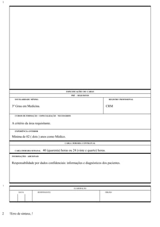 ESPECIFICAÇÕES DO CARGO
PRÉ - REQUISITOS
ESCOLARIDADE MÍNIMA REGISTRO PROFISSIONAL
3º Grau em Medicina. CRM
CURSOS DE FORMAÇÃO / ESPECIALIZAÇÃO NECESSÁRIOS
A critério da área requisitante.
EXPERIÊNCIA ANTERIOR
Mínima de 02 ( dois ) anos como Médico.
CARGA HORÁRIA CONTRATUAL
CARGA HORÁRIA SEMANAL: 40 (quarenta) horas ou 24 (vinte e quarto) horas.
INFORMAÇÕES ADICIONAIS
Responsabilidade por dados confidenciais: informações e diagnósticos dos pacientes.
ELABORAÇÃO
DATA RESPONSÁVEL ÓRGÃO
!Erro de sintaxe, !
1
1
2
 