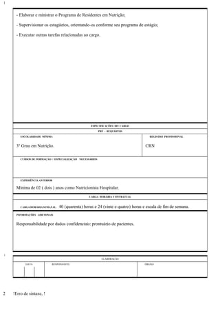 - Elaborar e ministrar o Programa de Residentes em Nutrição;
- Supervisionar os estagiários, orientando-os conforme seu programa de estágio;
- Executar outras tarefas relacionadas ao cargo.
ESPECIFICAÇÕES DO CARGO
PRÉ - REQUISITOS
ESCOLARIDADE MÍNIMA REGISTRO PROFISSIONAL
3º Grau em Nutrição. CRN
CURSOS DE FORMAÇÃO / ESPECIALIZAÇÃO NECESSÁRIOS
EXPERIÊNCIA ANTERIOR
Mínima de 02 ( dois ) anos como Nutricionista Hospitalar.
CARGA HORÁRIA CONTRATUAL
CARGA HORÁRIA SEMANAL: 40 (quarenta) horas e 24 (vinte e quatro) horas e escala de fim de semana.
INFORMAÇÕES ADICIONAIS
Responsabilidade por dados confidenciais: prontuário de pacientes.
ELABORAÇÃO
DATA RESPONSÁVEL ÓRGÃO
!Erro de sintaxe, !
1
1
2
 