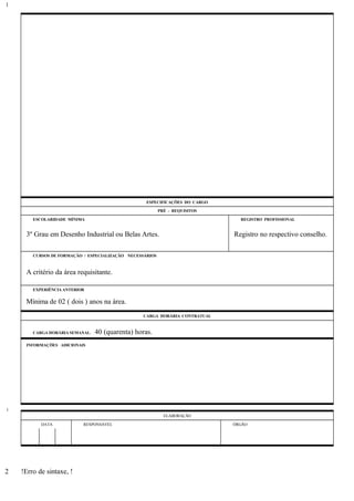 ESPECIFICAÇÕES DO CARGO
PRÉ - REQUISITOS
ESCOLARIDADE MÍNIMA REGISTRO PROFISSIONAL
3º Grau em Desenho Industrial ou Belas Artes. Registro no respectivo conselho.
CURSOS DE FORMAÇÃO / ESPECIALIZAÇÃO NECESSÁRIOS
A critério da área requisitante.
EXPERIÊNCIA ANTERIOR
Mínima de 02 ( dois ) anos na área.
CARGA HORÁRIA CONTRATUAL
CARGA HORÁRIA SEMANAL: 40 (quarenta) horas.
INFORMAÇÕES ADICIONAIS
ELABORAÇÃO
DATA RESPONSÁVEL ÓRGÃO
!Erro de sintaxe, !
1
1
2
 
