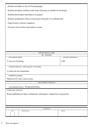 - Realizar atividades na área de Psicopedagogia;
- Realizar atividades científicas sobre temas relevantes ao trabalho de Psicologia;
- Realizar psicoterapias individuais e/ou grupais;
- Realizar atendimentos clínicos em pacientes internados e/ou ambulatoriais;
- Supervisionar e orientar estagiários;
- Executar outras tarefas relacionadas ao cargo.
ESPECIFICAÇÕES DO CARGO
PRÉ - REQUISITOS
ESCOLARIDADE MÍNIMA REGISTRO PROFISSIONAL
3º Grau em Psicologia. CRP
CURSOS DE FORMAÇÃO / ESPECIALIZAÇÃO NECESSÁRIOS
A critério da área requisitante.
EXPERIÊNCIA ANTERIOR
Mínima de 02 ( dois ) anos na área.
CARGA HORÁRIA CONTRATUAL
CARGA HORÁRIA SEMANAL: 40 (quarenta) horas.
INFORMAÇÕES ADICIONAIS
Responsabilidade por dados confidenciais: informações e diagnósticos de pacientes.
ELABORAÇÃO
DATA RESPONSÁVEL ÓRGÃO
!Erro de sintaxe, !
1
1
2
 