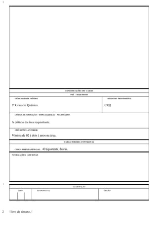 ESPECIFICAÇÕES DO CARGO
PRÉ - REQUISITOS
ESCOLARIDADE MÍNIMA REGISTRO PROFISSIONAL
3º Grau em Química. CRQ
CURSOS DE FORMAÇÃO / ESPECIALIZAÇÃO NECESSÁRIOS
A critério da área requisitante.
EXPERIÊNCIA ANTERIOR
Mínima de 02 ( dois ) anos na área.
CARGA HORÁRIA CONTRATUAL
CARGA HORÁRIA SEMANAL: 40 (quarenta) horas.
INFORMAÇÕES ADICIONAIS
ELABORAÇÃO
DATA RESPONSÁVEL ÓRGÃO
!Erro de sintaxe, !
1
1
2
 