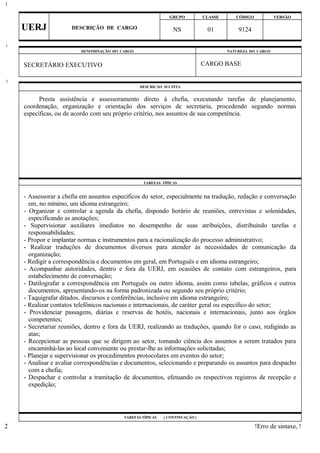 GRUPO CLASSE CÓDIGO VERSÃO
UERJ DESCRIÇÃO DE CARGO NS 01 9124
DENOMINAÇÃO DO CARGO NATUREZA DO CARGO
SECRETÁRIO EXECUTIVO CARGO BASE
DESCRIÇÃO SUCINTA
Presta assistência e assessoramento direto à chefia, executando tarefas de planejamento,
coordenação, organização e orientação dos serviços de secretaria, procedendo segundo normas
específicas, ou de acordo com seu próprio critério, nos assuntos de sua competência.
TAREFAS TÍPICAS
- Assessorar a chefia em assuntos específicos do setor, especialmente na tradução, redação e conversação
em, no mínimo, um idioma estrangeiro;
- Organizar e controlar a agenda da chefia, dispondo horário de reuniões, entrevistas e solenidades,
especificando as anotações;
- Supervisionar auxiliares imediatos no desempenho de suas atribuições, distribuindo tarefas e
responsabilidades;
- Propor e implantar normas e instrumentos para a racionalização do processo administrativo;
- Realizar traduções de documentos diversos para atender às necessidades de comunicação da
organização;
- Redigir a correspondência e documentos em geral, em Português e em idioma estrangeiro;
- Acompanhar autoridades, dentro e fora da UERJ, em ocasiões de contato com estrangeiros, para
estabelecimento de conversação;
- Datilografar a correspondência em Português ou outro idioma, assim como tabelas, gráficos e outros
documentos, apresentando-os na forma padronizada ou segundo seu próprio critério;
- Taquigrafar ditados, discursos e conferências, inclusive em idioma estrangeiro;
- Realizar contatos telefônicos nacionais e internacionais, de caráter geral ou específico do setor;
- Providenciar passagens, diárias e reservas de hotéis, nacionais e internacionais, junto aos órgãos
competentes;
- Secretariar reuniões, dentro e fora da UERJ, realizando as traduções, quando for o caso, redigindo as
atas;
- Recepcionar as pessoas que se dirigem ao setor, tomando ciência dos assuntos a serem tratados para
encaminhá-las ao local conveniente ou prestar-lhe as informações solicitadas;
- Planejar e supervisionar os procedimentos protocolares em eventos do setor;
- Analisar e avaliar correspondências e documentos, selecionando e preparando os assuntos para despacho
com a chefia;
- Despachar e controlar a tramitação de documentos, efetuando os respectivos registros de recepção e
expedição;
TAREFAS TÍPICAS ( CONTINUAÇÃO )
!Erro de sintaxe, !
1
1
2
2
 