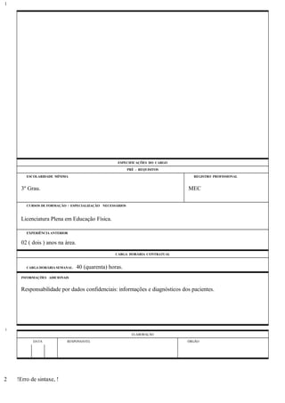 ESPECIFICAÇÕES DO CARGO
PRÉ - REQUISITOS
ESCOLARIDADE MÍNIMA REGISTRO PROFISSIONAL
3º Grau. MEC
CURSOS DE FORMAÇÃO / ESPECIALIZAÇÃO NECESSÁRIOS
Licenciatura Plena em Educação Física.
EXPERIÊNCIA ANTERIOR
02 ( dois ) anos na área.
CARGA HORÁRIA CONTRATUAL
CARGA HORÁRIA SEMANAL: 40 (quarenta) horas.
INFORMAÇÕES ADICIONAIS
Responsabilidade por dados confidenciais: informações e diagnósticos dos pacientes.
ELABORAÇÃO
DATA RESPONSÁVEL ÓRGÃO
!Erro de sintaxe, !
1
1
2
 