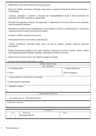 - Administrar os bens provenientes de heranças jacentes;
- Promover medidas necessárias à licitação, negociação e controle da locação de imóveis pertencentes a
Universidade;
- Levantar, consolidar e controlar a execução das responsabilidades social e fiscal decorrentes do
patrimônio da UERJ, mantendo-o regularizado;
- Participar de programas e projetos de organização e implantação de serviços, inclusive com a aplicação
de processamento eletrônico;
- Participar de reuniões técnico-administrativas representando a UERJ ou especificamente o componente
organizacional em assuntos de sua área de atuação;
- Examinar e elaborar propostas de serviços;
- Emitir parecer técnico observando a especialização;
- Coletar, sistematizar, consolidar dados sobre sua área de atuação, emitindo relatórios gerenciais
apropriados;
- Redigir documentos complexos, tais como: relatórios, exposição de motivos, petições, editais e ofícios
para repartições públicas federais, estaduais, municipais ou empresas privadas;
- Supervisionar serviços técnicos nas respectivas áreas de atuação;
- Executar outras tarefas relacionadas ao cargo.
ESPECIFICAÇÕES DO CARGO
PRÉ - REQUISITOS
ESCOLARIDADE MÍNIMA REGISTRO PROFISSIONAL
3º Grau. Não há exigência.
CURSOS DE FORMAÇÃO / ESPECIALIZAÇÃO NECESSÁRIOS
A critério da área requisitante.
EXPERIÊNCIA ANTERIOR
CARGA HORÁRIA CONTRATUAL
CARGA HORÁRIA SEMANAL: 40 (quarenta) horas.
INFORMAÇÕES ADICIONAIS
ELABORAÇÃO
DATA RESPONSÁVEL ÓRGÃO
Resolução 003/93.
!Erro de sintaxe, !
1
1
2
 