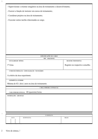 - Supervisionar e orientar estagiários na área de treinamento e desenvolvimento;
- Exercer a função de instrutor em cursos de treinamento;
- Coordenar projetos na área de treinamento;
- Executar outras tarefas relacionadas ao cargo.
ESPECIFICAÇÕES DO CARGO
PRÉ - REQUISITOS
ESCOLARIDADE MÍNIMA REGISTRO PROFISSIONAL
3º Grau. Registro no respectivo conselho.
CURSOS DE FORMAÇÃO / ESPECIALIZAÇÃO NECESSÁRIOS
A critério da área requisitante.
EXPERIÊNCIA ANTERIOR
Mínima de 02 ( dois ) anos na área de treinamento.
CARGA HORÁRIA CONTRATUAL
CARGA HORÁRIA SEMANAL: 40 (quarenta) horas.
INFORMAÇÕES ADICIONAIS
ELABORAÇÃO
DATA RESPONSÁVEL ÓRGÃO
!Erro de sintaxe, !
1
1
2
 
