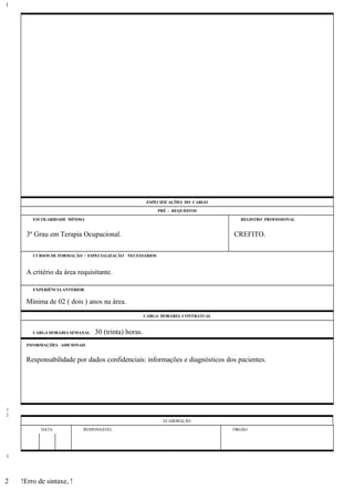 ESPECIFICAÇÕES DO CARGO
PRÉ - REQUISITOS
ESCOLARIDADE MÍNIMA REGISTRO PROFISSIONAL
3º Grau em Terapia Ocupacional. CREFITO.
CURSOS DE FORMAÇÃO / ESPECIALIZAÇÃO NECESSÁRIOS
A critério da área requisitante.
EXPERIÊNCIA ANTERIOR
Mínima de 02 ( dois ) anos na área.
CARGA HORÁRIA CONTRATUAL
CARGA HORÁRIA SEMANAL: 30 (trinta) horas.
INFORMAÇÕES ADICIONAIS
Responsabilidade por dados confidenciais: informações e diagnósticos dos pacientes.
ELABORAÇÃO
DATA RESPONSÁVEL ÓRGÃO
!Erro de sintaxe, !
1
1
2
3
2
 
