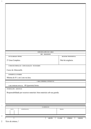 ESPECIFICAÇÕES DO CARGO
PRÉ - REQUISITOS
ESCOLARIDADE MÍNIMA REGISTRO PROFISSIONAL
2º Grau Completo. Não há exigência.
CURSOS DE FORMAÇÃO / ESPECIALIZAÇÃO NECESSÁRIOS
Curso de Almoxarife.
EXPERIÊNCIA ANTERIOR
Mínima de 01 ( um ) ano na área.
CARGA HORÁRIA CONTRATUAL
CARGA HORÁRIA SEMANAL: 40 (quarenta) horas.
INFORMAÇÕES ADICIONAIS
Responsabilidade por recursos materiais: bens materiais sob sua guarda.
ELABORAÇÃO
DATA RESPONSÁVEL ÓRGÃO
GRUPO CLASSE CÓDIGO VERSÃO
!Erro de sintaxe, !
1
1
2
2
 