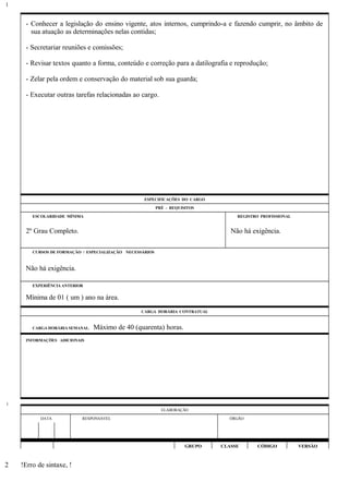 - Conhecer a legislação do ensino vigente, atos internos, cumprindo-a e fazendo cumprir, no âmbito de
sua atuação as determinações nelas contidas;
- Secretariar reuniões e comissões;
- Revisar textos quanto a forma, conteúdo e correção para a datilografia e reprodução;
- Zelar pela ordem e conservação do material sob sua guarda;
- Executar outras tarefas relacionadas ao cargo.
ESPECIFICAÇÕES DO CARGO
PRÉ - REQUISITOS
ESCOLARIDADE MÍNIMA REGISTRO PROFISSIONAL
2º Grau Completo. Não há exigência.
CURSOS DE FORMAÇÃO / ESPECIALIZAÇÃO NECESSÁRIOS
Não há exigência.
EXPERIÊNCIA ANTERIOR
Mínima de 01 ( um ) ano na área.
CARGA HORÁRIA CONTRATUAL
CARGA HORÁRIA SEMANAL: Máximo de 40 (quarenta) horas.
INFORMAÇÕES ADICIONAIS
ELABORAÇÃO
DATA RESPONSÁVEL ÓRGÃO
GRUPO CLASSE CÓDIGO VERSÃO
!Erro de sintaxe, !
1
1
2
 