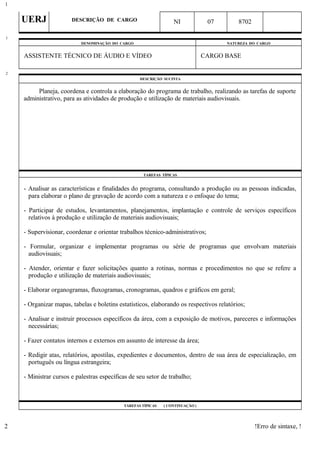 UERJ DESCRIÇÃO DE CARGO NI 07 8702
DENOMINAÇÃO DO CARGO NATUREZA DO CARGO
ASSISTENTE TÉCNICO DE ÁUDIO E VÍDEO CARGO BASE
DESCRIÇÃO SUCINTA
Planeja, coordena e controla a elaboração do programa de trabalho, realizando as tarefas de suporte
administrativo, para as atividades de produção e utilização de materiais audiovisuais.
TAREFAS TÍPICAS
- Analisar as características e finalidades do programa, consultando a produção ou as pessoas indicadas,
para elaborar o plano de gravação de acordo com a natureza e o enfoque do tema;
- Participar de estudos, levantamentos, planejamentos, implantação e controle de serviços específicos
relativos à produção e utilização de materiais audiovisuais;
- Supervisionar, coordenar e orientar trabalhos técnico-administrativos;
- Formular, organizar e implementar programas ou série de programas que envolvam materiais
audiovisuais;
- Atender, orientar e fazer solicitações quanto a rotinas, normas e procedimentos no que se refere a
produção e utilização de materiais audiovisuais;
- Elaborar organogramas, fluxogramas, cronogramas, quadros e gráficos em geral;
- Organizar mapas, tabelas e boletins estatísticos, elaborando os respectivos relatórios;
- Analisar e instruir processos específicos da área, com a exposição de motivos, pareceres e informações
necessárias;
- Fazer contatos internos e externos em assunto de interesse da área;
- Redigir atas, relatórios, apostilas, expedientes e documentos, dentro de sua área de especialização, em
português ou língua estrangeira;
- Ministrar cursos e palestras específicas de seu setor de trabalho;
TAREFAS TÍPICAS ( CONTINUAÇÃO )
!Erro de sintaxe, !
1
1
2
2
 