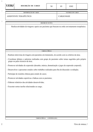 UERJ DESCRIÇÃO DE CARGO NI 03 8302
DENOMINAÇÃO DO CARGO NATUREZA DO CARGO
ASSISTENTE TERAPÊUTICO CARGO BASE
DESCRIÇÃO SUCINTA
Realiza atividades de triagem e apoio aos pacientes que buscam ou estão em tratamento terapêutico.
TAREFAS TÍPICAS
- Realizar entrevistas de triagem com pacientes em tratamento, de acordo com os critérios da área;
- Coordenar debates e palestras realizadas com grupo de pacientes sobre temas sugeridos pelo próprio
grupo ou pelos técnicos da área;
- Promover atividades de expressão (desenho, música, dramatização e jogos de expressão corporal);
- Desenvolver e apresentar estudos sobre trabalhos realizados para fins de discussão e avaliação;
- Participar de reuniões clínicas para estudo de casos;
- Promover atividades esportivas e lúdicas com os pacientes;
- Elaborar relatórios das atividades desenvolvidas;
- Executar outras tarefas relacionadas ao cargo.
TAREFAS TÍPICAS ( CONTINUAÇÃO )
!Erro de sintaxe, !
1
1
2
2
 