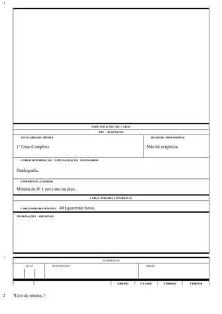 ESPECIFICAÇÕES DO CARGO
PRÉ - REQUISITOS
ESCOLARIDADE MÍNIMA REGISTRO PROFISSIONAL
1º Grau Completo. Não há exigência.
CURSOS DE FORMAÇÃO / ESPECIALIZAÇÃO NECESSÁRIOS
Datilografia.
EXPERIÊNCIA ANTERIOR
Mínima de 01 ( um ) ano na área.
CARGA HORÁRIA CONTRATUAL
CARGA HORÁRIA SEMANAL: 40 (quarenta) horas.
INFORMAÇÕES ADICIONAIS
ELABORAÇÃO
DATA RESPONSÁVEL ÓRGÃO
GRUPO CLASSE CÓDIGO VERSÃO
!Erro de sintaxe, !
1
1
2
 