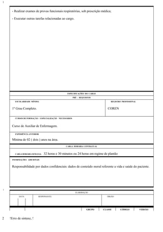 - Realizar exames de provas funcionais respiratórias, sob prescrição médica;
- Executar outras tarefas relacionadas ao cargo.
ESPECIFICAÇÕES DO CARGO
PRÉ - REQUISITOS
ESCOLARIDADE MÍNIMA REGISTRO PROFISSIONAL
1º Grau Completo. COREN
CURSOS DE FORMAÇÃO / ESPECIALIZAÇÃO NECESSÁRIOS
Curso de Auxiliar de Enfermagem.
EXPERIÊNCIA ANTERIOR
Mínima de 02 ( dois ) anos na área.
CARGA HORÁRIA CONTRATUAL
CARGA HORÁRIA SEMANAL: 32 horas e 30 minutos ou 24 horas em regime de plantão
INFORMAÇÕES ADICIONAIS
Responsabilidade por dados confidenciais: dados de conteúdo moral referente a vida e saúde do paciente.
ELABORAÇÃO
DATA RESPONSÁVEL ÓRGÃO
GRUPO CLASSE CÓDIGO VERSÃO
!Erro de sintaxe, !
1
1
2
 