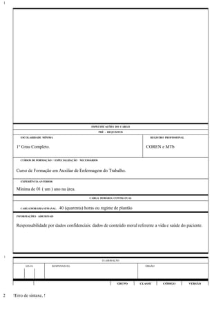 ESPECIFICAÇÕES DO CARGO
PRÉ - REQUISITOS
ESCOLARIDADE MÍNIMA REGISTRO PROFISSIONAL
1º Grau Completo. COREN e MTb
CURSOS DE FORMAÇÃO / ESPECIALIZAÇÃO NECESSÁRIOS
Curso de Formação em Auxiliar de Enfermagem do Trabalho.
EXPERIÊNCIA ANTERIOR
Mínima de 01 ( um ) ano na área.
CARGA HORÁRIA CONTRATUAL
CARGA HORÁRIA SEMANAL: 40 (quarenta) horas ou regime de plantão
INFORMAÇÕES ADICIONAIS
Responsabilidade por dados confidenciais: dados de conteúdo moral referente a vida e saúde do paciente.
ELABORAÇÃO
DATA RESPONSÁVEL ÓRGÃO
GRUPO CLASSE CÓDIGO VERSÃO
!Erro de sintaxe, !
1
1
2
 