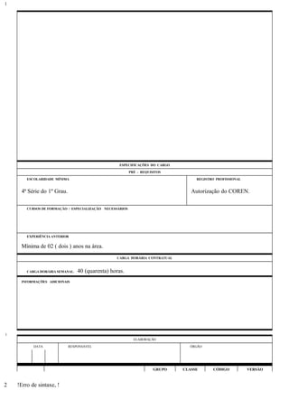 ESPECIFICAÇÕES DO CARGO
PRÉ - REQUISITOS
ESCOLARIDADE MÍNIMA REGISTRO PROFISSIONAL
4ª Série do 1º Grau. Autorização do COREN.
CURSOS DE FORMAÇÃO / ESPECIALIZAÇÃO NECESSÁRIOS
EXPERIÊNCIA ANTERIOR
Mínima de 02 ( dois ) anos na área.
CARGA HORÁRIA CONTRATUAL
CARGA HORÁRIA SEMANAL: 40 (quarenta) horas.
INFORMAÇÕES ADICIONAIS
ELABORAÇÃO
DATA RESPONSÁVEL ÓRGÃO
GRUPO CLASSE CÓDIGO VERSÃO
!Erro de sintaxe, !
1
1
2
 