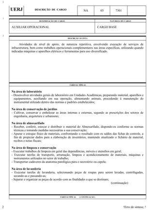 UERJ DESCRIÇÃO DE CARGO NA 03 7301
DENOMINAÇÃO DO CARGO NATUREZA DO CARGO
AUXILIAR OPERACIONAL CARGO BASE
DESCRIÇÃO SUCINTA
Atividades de nível de apoio, de natureza repetitiva, envolvendo execução de serviços de
infraestrutura, bem como trabalhos operacionais complementares nas áreas específicas, utilizando quando
indicadas máquinas e aparelhos elétricos e ferramentas para uso diversificado.
TAREFAS TÍPICAS
Na área de laboratório
- Desenvolver atividades gerais de laboratório em Unidades Acadêmicas, preparando material, aparelhos e
equipamentos, auxiliando em sua operação, alimentando animais, procedendo à manutenção do
instrumental utilizado dentro das normas e padrões estabelecidos;
Na área de conservação de jardins
- Cultivar, conservar e embelezar as áreas internas e externas, segundo as prescrições dos setores de
engenharia, arquitetura e urbanismo;
Na área de almoxarifado
- Receber, conferir, estocar e distribuir o material do Almoxarifado, dispondo-os conforme as normas
técnicas e tomando medidas necessárias a sua conservação;
- Apurar o estoque físico de materiais, confrontando o resultado com os saldos das fichas de controle, a
fim de propiciar dados para a elaboração de inventários, mantendo atualizado o fichário de material,
recibos e notas fiscais;
Na área de limpeza e conservação
- Executar trabalhos de limpeza em geral das dependências, móveis e utensílios em geral;
- Executar tarefas de transporte, arrumação, limpeza e acondicionamento de materiais, máquinas e
instrumentos utilizados no setor de trabalho;
- Transportar cadáveres da anatomia patológica para o necrotério ou capela;
Na área de lavanderia
- Executar tarefas de lavanderia, selecionando peças de roupas para serem lavadas, centrifugadas,
secando-as e passando-as;
- Separar e organizar as peças de acordo com as finalidades a que se destinam;
(continuação)
TAREFAS TÍPICAS ( CONTINUAÇÃO )
!Erro de sintaxe, !
1
1
2
2
 