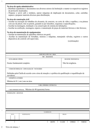 Na área de apoio administrativo
- Distribuir expedientes e documentos nos diversos setores da Instituição e manter os respectivos registros
de protocolo atualizados;
- Preparar e servir café e similares, operar máquinas de duplicação de documentos, colar, carimbar,
separar e preparar materiais diversos para distribuição;
Na área de construção civil
- Auxiliar na execução de trabalhos de alvenaria, de concreto, no corte de vidro e espelhos, e na pintura
com uso de pincel, rolo ou pistola, guiando-se por desenhos, esquemas e especificações;
- Auxiliar na montagem, instalação e na conservação do sistema de tubulações;
- Auxiliar na confecção, montagem, reparos e manutenção de peças de materiais ferrosos e não ferrosos;
Na área de manutenção de equipamentos
- Auxiliar na manutenção de aparelhos elétricos em geral;
- Auxiliar na manutenção de fornalhas, motores e máquinas, manejando válvulas, registros e outros
dispositivos de controle sob supervisão;
(continuação)
ESPECIFICAÇÕES DO CARGO
PRÉ - REQUISITOS
ESCOLARIDADE MÍNIMA REGISTRO PROFISSIONAL
Ensino fundamental completo. Não há exigência.
CURSOS DE FORMAÇÃO / ESPECIALIZAÇÃO NECESSÁRIOS
Definidos pela Chefia de acordo com a área de atuação e a política de qualificação e requalificação de
servidores.
EXPERIÊNCIA ANTERIOR
Mínima de 01 ( um ) ano na área.
CARGA HORÁRIA CONTRATUAL
CARGA HORÁRIA SEMANAL: Máximo de 40 (quarenta) horas.
INFORMAÇÕES ADICIONAIS
ELABORAÇÃO
DATA RESPONSÁVEL ÓRGÃO
GRUPO CLASSE CÓDIGO VERSÃO
!Erro de sintaxe, !
1
1
2
 