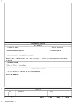 ESPECIFICAÇÕES DO CARGO
PRÉ - REQUISITOS
ESCOLARIDADE MÍNIMA REGISTRO PROFISSIONAL
Ensino fundamental completo. Não há exigência.
CURSOS DE FORMAÇÃO / ESPECIALIZAÇÃO NECESSÁRIOS
Definidos pela Chefia de acordo com a área de atuação e a política de qualificação e requalificação de
servidores.
EXPERIÊNCIA ANTERIOR
Mínima de 01 ( um ) ano na área.
CARGA HORÁRIA CONTRATUAL
CARGA HORÁRIA SEMANAL: Máximo de 40 ( quarenta ) horas.
INFORMAÇÕES ADICIONAIS
ELABORAÇÃO
DATA RESPONSÁVEL ÓRGÃO
GRUPO CLASSE CÓDIGO VERSÃO
!Erro de sintaxe, !
1
1
2
 